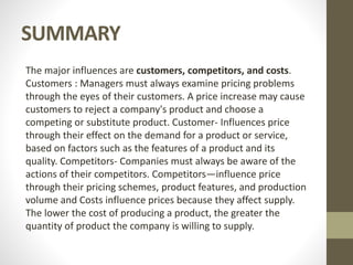 SUMMARY
The major influences are customers, competitors, and costs.
Customers : Managers must always examine pricing problems
through the eyes of their customers. A price increase may cause
customers to reject a company's product and choose a
competing or substitute product. Customer- Influences price
through their effect on the demand for a product or service,
based on factors such as the features of a product and its
quality. Competitors- Companies must always be aware of the
actions of their competitors. Competitors—influence price
through their pricing schemes, product features, and production
volume and Costs influence prices because they affect supply.
The lower the cost of producing a product, the greater the
quantity of product the company is willing to supply.
 