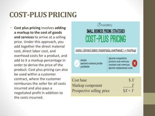 COST-PLUS PRICING
• Cost plus pricing involves adding
a markup to the cost of goods
and services to arrive at a selling
price. Under this approach, you
add together the direct material
cost, direct labor cost, and
overhead costs for a product, and
add to it a markup percentage in
order to derive the price of the
product. Cost plus pricing can also
be used within a customer
contract, where the customer
reimburses the seller for all costs
incurred and also pays a
negotiated profit in addition to
the costs incurred.
 