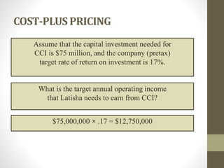 COST-PLUS PRICING
Assume that the capital investment needed for
CCI is $75 million, and the company (pretax)
target rate of return on investment is 17%.
What is the target annual operating income
that Latisha needs to earn from CCI?
$75,000,000 × .17 = $12,750,000
 