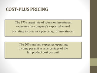 COST-PLUS PRICING
The 17% target rate of return on investment
expresses the company’s expected annual
operating income as a percentage of investment.
The 20% markup expresses operating
income per unit as a percentage of the
full product cost per unit.
 