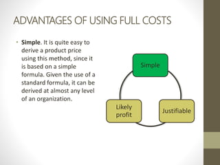 ADVANTAGES OF USING FULL COSTS
• Simple. It is quite easy to
derive a product price
using this method, since it
is based on a simple
formula. Given the use of a
standard formula, it can be
derived at almost any level
of an organization.
Simple
Justifiable
Likely
profit
 