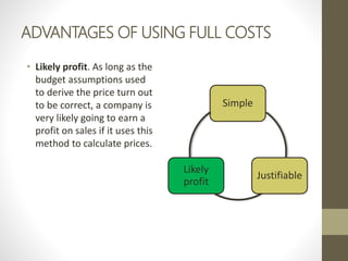 ADVANTAGES OF USING FULL COSTS
• Likely profit. As long as the
budget assumptions used
to derive the price turn out
to be correct, a company is
very likely going to earn a
profit on sales if it uses this
method to calculate prices.
Simple
Justifiable
Likely
profit
 