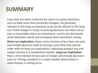 SUMMARY
Costs that are often irrelevant for short-run policy decisions,
such as fixed costs that cannot be changed, are generally
relevant in the long run because costs can be altered in the long
run. Profit margins in long-run pricing decisions are often set to
earn a reasonable return on investment—prices are decreased
when demand is weak and increased when demand is strong.
Short-run implication- Have a time horizon of less than one year
and include decisions such as pricing a one-time-only special
order with no long-run implications. Adjusting product mix and
output volume in a competitive market. Long-run implication-
Have a time horizon of one year or longer and include decisions
such as: Pricing a product in a major market where there is
some leeway in setting price.
 