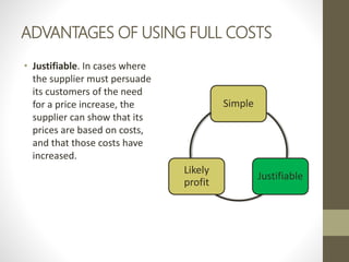 ADVANTAGES OF USING FULL COSTS
• Justifiable. In cases where
the supplier must persuade
its customers of the need
for a price increase, the
supplier can show that its
prices are based on costs,
and that those costs have
increased.
Simple
Justifiable
Likely
profit
 