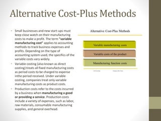 Alternative Cost-Plus Methods
• Small businesses and new start-ups must
keep close watch on their manufacturing
costs to make a profit. The term "variable
manufacturing cost" applies to accounting
methods to track business expenses and
profits. Depending on the type of
accounting system used, the specifics of the
variable costs vary widely.
• Variable costing (also known as direct
costing) treats all fixed manufacturing costs
as period costs to be charged to expense
inthe period received. Under variable
costing, companies treat only variable
manufacturing costs as product costs.
• Production costs refer to the costs incurred
by a business when manufacturing a good
or providing a service. Production costs
include a variety of expenses, such as labor,
raw materials, consumable manufacturing
supplies, and general overhead.
 