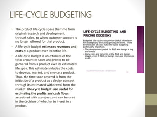 LIFE-CYCLE BUDGETING
• The product life cycle spans the time from
original research and development,
through sales, to when customer support is
no longer offered for that product.
• A life-cycle budget estimates revenues and
costs of a product over its entire life.
• A life-cycle budget is an estimate of the
total amount of sales and profits to be
garnered from a product over its estimated
life span. This estimate includes the costs
to develop, market, and service a product.
Thus, the time span covered is from the
initiation of a product as a design concept
through its estimated withdrawal from the
market. Life-cycle budgets are useful for
estimating the profits and cash flows
associated with a project, and can be used
in the decision of whether to invest in a
product.
 