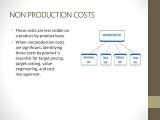 NON PRODUCTION COSTS
• These costs are less visible on
a product-by-product basis.
• When nonproduction costs
are significant, identifying
these costs by product is
essential for target pricing,
target costing, value
engineering, and cost
management.
 