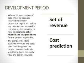 DEVELOPMENT PERIOD
• When a high percentage of
total life-cycle costs are
incurred before any
production begins and before
any revenues are received, it
is crucial for the company to
have as accurate a set of
revenue and cost predictions
for the product as possible.
• The company needs to
evaluate revenues and costs
over the life-cycle of the
product in order to decide
whether to begin the costly
R&D and design activities.
Set of
revenue
Cost
prediction
 