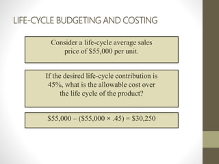 LIFE-CYCLE BUDGETING AND COSTING
Consider a life-cycle average sales
price of $55,000 per unit.
If the desired life-cycle contribution is
45%, what is the allowable cost over
the life cycle of the product?
$55,000 – ($55,000 × .45) = $30,250
 