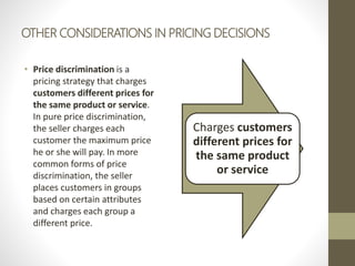 OTHER CONSIDERATIONS IN PRICING DECISIONS
• Price discrimination is a
pricing strategy that charges
customers different prices for
the same product or service.
In pure price discrimination,
the seller charges each
customer the maximum price
he or she will pay. In more
common forms of price
discrimination, the seller
places customers in groups
based on certain attributes
and charges each group a
different price.
Charges customers
different prices for
the same product
or service
 