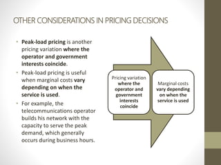 OTHER CONSIDERATIONS IN PRICING DECISIONS
• Peak-load pricing is another
pricing variation where the
operator and government
interests coincide.
• Peak-load pricing is useful
when marginal costs vary
depending on when the
service is used.
• For example, the
telecommunications operator
builds his network with the
capacity to serve the peak
demand, which generally
occurs during business hours.
Pricing variation
where the
operator and
government
interests
coincide
Marginal costs
vary depending
on when the
service is used
 