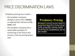 PRICE DISCRIMINATION LAWS
Predatory pricing occur when…
• the predator company
charges a price that is below
an appropriate measure of its
costs, and
• the predator company has a
reasonable prospect of
recovering in the future the
money it lost by pricing below
cost.
 