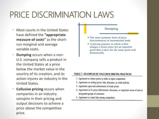 PRICE DISCRIMINATION LAWS
• Most courts in the United States
have defined the “appropriate
measure of costs” as the short-
run marginal and average
variable costs.
• Dumping occurs when a non-
U.S. company sells a product in
the United States at a price
below the market value in the
country of its creation, and its
action injures an industry in the
United States.
• Collusive pricing occurs when
companies in an industry
conspire in their pricing and
output decisions to achieve a
price above the competitive
price.
 