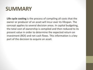 SUMMARY
Life cycle costing is the process of compiling all costs that the
owner or producer of an asset will incur over its lifespan. The
concept applies to several decision areas. In capital budgeting,
the total cost of ownership is compiled and then reduced to its
present value in order to determine the expected return on
investment (ROI) and net cash flows. This information is a key
part of the decision to acquire an asset.
 