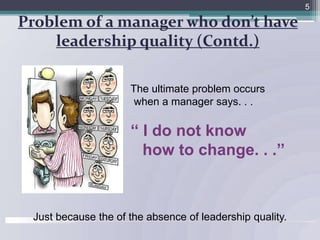 Problem of a manager who don’t have leadership quality (Contd.)5			The ultimate problem occurs 		        when a manager says. . .		   ‘‘ I do not know 				how to change. . .’’       Just because the of the absence of leadership quality.