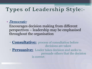 Types of Leadership Style:-Democratic:   Encourages decision making from different  perspectives – leadership may be emphasised throughout the organisationConsultative: process of consultation before  				    decisions are takenPersuasive: Leader takes decision and seeks to 			           persuade others that the decision                            is correct