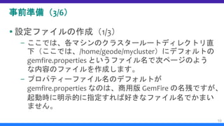 事前準備（3/6）
 設定ファイルの作成（1/3）
– ここでは、各マシンのクラスタールートディレクトリ直
下（ここでは、/home/geode/mycluster）にデフォルトの
gemfire.properties というファイル名で次ページのよう
な内容のファイルを作成します。
– プロパティーファイル名のデフォルトが
gemfire.properties なのは、商用版 GemFire の名残ですが、
起動時に明示的に指定すれば好きなファイル名でかまい
ません。
10
 