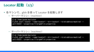 Locator 起動（2/3）
 各マシンで、gfsh を使って Locator を起動します
– サーバーマシン 1（machine1）
– サーバーマシン 2（machine2）
15
$ cd /home/geode/mycluster
$ gfsh start locator --name=locator1 --dir=locator1 --bind-address=machine1 --
port=55221 --properties-file=gemfire.properties
$ cd /home/geode/mycluster
$ gfsh start locator --name=locator2 --dir=locator2 --bind-address=machine2 --
port=55221 --properties-file=gemfire.properties
 