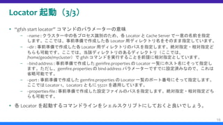 Locator 起動（3/3）
 “gfsh start locator” コマンドのパラメーターの意味
– --name : クラスター中の各プロセス識別のため、各 Locator と Cache Server で一意の名前を指定
します。ここでは、事前準備で作成した各 Locator 用ディレクトリ名をそのまま指定しています。
– --dir : 事前準備で作成した各 Locator 用ディレクトリのパスを指定します。絶対指定・相対指定ど
ちらも可能です。ここでは、当該ディレクトリのあるディレクトリ（ここでは、
/home/geode/mycluster）で gfsh コマンドを実行することを前提に相対指定としています。
– --bind-address : 事前準備で作成した gemfire.properties の Locator 一覧にホスト名にそって指定し
ます。ただし、gemfire.properties の bind-address パラメーターですでに設定済みなので、これは
省略可能です。
– --port : 事前準備で作成した gemfire.properties の Locator 一覧のポート番号にそって指定します。
ここでは Locator 1、Locator2 ともに 55221 を適用しています。
– --properties-file : 事前準備で作成した設定ファイルのパスを指定します。絶対指定・相対指定どち
らも可能です。
 各 Locator を起動するコマンドラインをシェルスクリプトにしておくと良いでしょう。
16
 