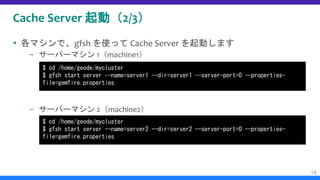 Cache Server 起動（2/3）
 各マシンで、gfsh を使って Cache Server を起動します
– サーバーマシン 1（machine1）
– サーバーマシン 2（machine2）
18
$ cd /home/geode/mycluster
$ gfsh start server --name=server1 --dir=server1 --server-port=0 --properties-
file=gemfire.properties
$ cd /home/geode/mycluster
$ gfsh start server --name=server2 --dir=server2 --server-port=0 --properties-
file=gemfire.properties
 