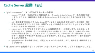 Cache Server 起動（3/3）
 “gfsh start server” コマンドのパラメーターの意味
– --name : クラスター中の各プロセス識別のため、各 Locator と Cache Server で一意の名前を指定
します。ここでは、事前準備で作成した各 Cache Server 用ディレクトリ名をそのまま指定してい
ます。
– --dir : 事前準備で作成した各 Cache Server 用ディレクトリのパスを指定します。絶対指定・相対
指定どちらも可能です。ここでは、当該ディレクトリのあるディレクトリで gfsh コマンドを実
行することを前提に相対指定しています。
– --server-port : クライアントアプリケ−ションとの通信用のポートを設定します。ここでは、0 を
指定することで、起動時に空いている任意のポートを割り当てます。割り当てられたポートは、
Locator が記憶するので、クライアントアプリケーションはロケーターに問い合わせることでど
のポート経由でアクセスすべきか知ることができます。もちろん、明示的にポート番号を指定す
ることも可能です。
– --properties-file : 事前準備で作成した設定ファイルのパスを指定します。絶対指定・相対指定どち
らも可能です。
 各 Cache Server を起動するコマンドラインをシェルスクリプトにしておくと良いでしょう。
19
 