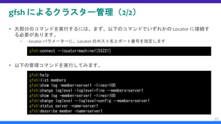 gfsh によるクラスター管理（2/2）
 大部分のコマンドを実行するには、まず、以下のコマンドでいずれかの Locator に接続す
る必要があります。
– --locator パラメーターに、Locator のホスト名とポート番号を指定します
 以下の管理コマンドを実行してみます。
22
gfsh>connect --locator=machine1[55221]
gfsh>help
gfsh>list members
gfsh>show log —member=server1 —lines=100
gfsh>change loglevel —loglevel=fine --members=server1
gfsh>show log —member=server1 —lines=100
gfsh>change loglevel --loglevel=config --members=server1
gfsh>status server —name=server1
gfsh>describe member —name=server1
 