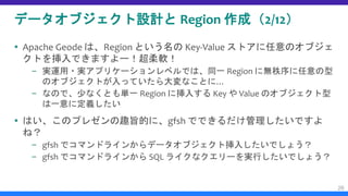 データオブジェクト設計と Region 作成（2/12）
 Apache Geode は、Region という名の Key-Value ストアに任意のオブジェ
クトを挿入できますよー！超柔軟！
– 実運用・実アプリケーションレベルでは、同一 Region に無秩序に任意の型
のオブジェクトが入っていたら大変なことに…
– なので、少なくとも単一 Region に挿入する Key や Value のオブジェクト型
は一意に定義したい
 はい、このプレゼンの趣旨的に、gfsh でできるだけ管理したいですよ
ね？
– gfsh でコマンドラインからデータオブジェクト挿入したいでしょう？
– gfsh でコマンドラインから SQL ライクなクエリーを実行したいでしょう？
26
 