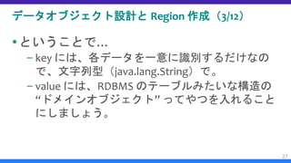 データオブジェクト設計と Region 作成（3/12）
ということで…
– key には、各データを一意に識別するだけなの
で、文字列型（java.lang.String）で。
– value には、RDBMS のテーブルみたいな構造の
“ドメインオブジェクト” ってやつを入れること
にしましょう。
27
 
