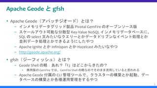 Apache Geode と gfsh
 Apache Geode（アパッチジオード）とは？
– インメモリデータグリッド製品 Pivotal GemFire のオープンソース版
– スケールアウト可能な分散型 Key-Value NoSQL インメモリデータベースに、
SQL の select 文みたいなクエリーとかデータドリブンなイベント処理とか
並列データ処理とかできるようにしたやつ
– Apache Ignite とか Infinispan とか Hazelcast みたいなやつ
– http://geode.apache.org/
 gfsh（ジーフィッシュ）とは？
– Geode Shell の略：あれ？「f」はどこからきたの？
▪ 商用版の GemFire では、GemFire Shell の略なのでそのまま流用していると思われる
– Apache Geode 付属の CLI 管理ツールで、クラスターの構築とか起動、デー
タベースの構築とか各種運用管理をするやつ
3
 