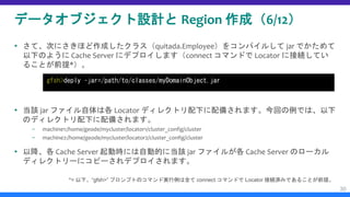データオブジェクト設計と Region 作成（6/12）
 さて、次にさきほど作成したクラス（quitada.Employee）をコンパイルして jar でかためて
以下のように Cache Server にデプロイします（connect コマンドで Locator に接続してい
ることが前提*）。
 当該 jar ファイル自体は各 Locator ディレクトリ配下に配備されます。今回の例では、以下
のディレクトリ配下に配備されます。
– machine1:/home/geode/mycluster/locator1/cluster_config/cluster
– machine2:/home/geode/mycluster/locator2/cluster_config/cluster
 以降、各 Cache Server 起動時には自動的に当該 jar ファイルが各 Cache Server のローカル
ディレクトリーにコピーされデプロイされます。
30
gfsh>deply –jar=/path/to/classes/myDomainObject.jar
*= 以下、“gfsh>” プロンプトのコマンド実行例は全て connect コマンドで Locator 接続済みであることが前提。
 