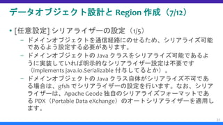 データオブジェクト設計と Region 作成（7/12）
 [任意設定] シリアライザーの設定（1/5）
– ドメインオブジェクトを通信経路にのせるため、シリアライズ可能
であるよう設定する必要があります。
– ドメインオブジェクトの Java クラスをシリアライズ可能であるよ
うに実装していれば明示的なシリアライザー設定は不要です
（implements java.io.Serializable 付与してるとか）。
– ドメインオブジェクトの Java クラス自体がシリアライズ不可であ
る場合は、gfsh でシリアライザーの設定を行います。なお、シリア
ライザーは、Apache Geode 独自のシリアライズフォーマットであ
る PDX（Portable Data eXchange）のオートシリアライザーを適用し
ます。
31
 