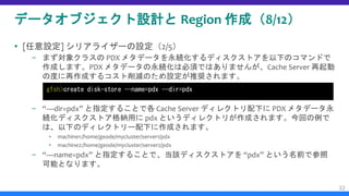 データオブジェクト設計と Region 作成（8/12）
 [任意設定] シリアライザーの設定（2/5）
– まず対象クラスの PDX メタデータを永続化するディスクストアを以下のコマンドで
作成します。PDX メタデータの永続化は必須ではありませんが、Cache Server 再起動
の度に再作成するコスト削減のため設定が推奨されます。
– “—dir=pdx” と指定することで各 Cache Server ディレクトリ配下に PDX メタデータ永
続化ディスクストア格納用に pdx というディレクトリが作成されます。今回の例で
は、以下のディレクトリー配下に作成されます。
▪ machine1:/home/geode/mycluster/server1/pdx
▪ machine2:/home/geode/mycluster/server2/pdx
– “—name=pdx” と指定することで、当該ディスクストアを “pdx” という名前で参照
可能となります。
32
gfsh>create disk-store --name=pdx --dir=pdx
 