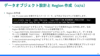 データオブジェクト設計と Region 作成（12/12）
 Region の作成
– SQL で create table を実行するイメージ（?）で、以下のようなコマンドを実行します。
– “—name=/Employee” とすることで、“Employee” という名前の Region を作成します。なお
Region 名の前に付与されているスラッシュは省略可能です。
– “—type=PARTITION_REDUNDANT_PERSISTENT” とすることで、Region 型として、データを各
サーバに分散配置（PARTITION）、高可用性確保のため他の Cache Server に各データのコピーを
1 つ保持（REDUNDANT）、全データをディスクに永続化（PERSISTENT）としています。
– “—key-constraint=java.lang.String” とすることで、Key として挿入可能なオブジェクトは文字列型
のみとなります。
– “—value-constraint=quitada.Employee” とすることで、Value として挿入可能なオブジェクトはド
メインオブジェクトとしてさきほど作成した quitada.Employee 型のみとなります。
36
gfsh>create region --name=/Employee --type=PARTITION_REDUNDANT_PERSISTENT --key-
constraint=java.lang.String --value-constraint=quitada.Employee
 