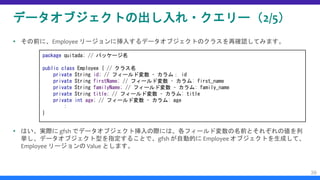 データオブジェクトの出し入れ・クエリー（2/5）
 その前に、Employee リージョンに挿入するデータオブジェクトのクラスを再確認してみます。
 はい、実際に gfsh でデータオブジェクト挿入の際には、各フィールド変数の名前とそれぞれの値を列
挙し、データオブジェクト型を指定することで、gfsh が自動的に Employee オブジェクトを生成して、
Employee リージョンの Value とします。
39
package quitada; // パッケージ名
public class Employee { // クラス名
private String id; // フィールド変数 – カラム： id
private String firstName; // フィールド変数 – カラム: first_name
private String familyName; // フィールド変数 – カラム: family_name
private String title; // フィールド変数 – カラム: title
private int age; // フィールド変数 – カラム: age
:
}
 