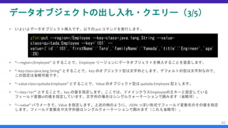 データオブジェクトの出し入れ・クエリー（3/5）
 いよいよデータオブジェクト挿入です。以下の put コマンドを実行します。
 “—region=/Employee” とすることで、Employee リージョンにデータオブジェクトを挿入することを宣言します。
 “--key-class=java.lang.String” とすることで、Key のオブジェクト型は文字列とします。デフォルトの型は文字列なので、
この設定は省略可能です。
 “--value-class=quitada.Employee” とすることで、Value のオブジェクト型は quitada.Employee 型とします。
 “—key=‘101’” とすることで、key の値を指定します。ここでは、ドメインクラスEmployeeの主キーと設定している
フィールド変数idの値を指定しています。文字列の場合はシングルクォーテーションで囲みます（省略可）。
 “—value” パラメータで、Value を指定します。上述の例のように、JSON っぽい形式でフィールド変数名のその値を指定
します。フィールド変数名や文字列値はシングルクォーテーションで囲みます（これも省略可）。
40
gfsh>put --region=/Employee --key-class=java.lang.String --value-
class=quitada.Employee --key='101' --
value=('id':'101','firstName':'Taro','familyName':'Yamada','title':'Engineer','age'
:28)
 