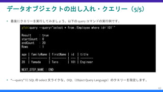 データオブジェクトの出し入れ・クエリー（5/5）
 最後にクエリーを実行してみましょう。以下の query コマンドの実行例です。
 “—query” に SQL の select 文ライクな、OQL（Object Query Language）のクエリーを指定します。
42
gfsh>query --query="select * from /Employee where id='101'"
Result : true
startCount : 0
endCount : 20
Rows : 1
age | familyName | firstName | id | title
--- | ---------- | --------- | --- | --------
28 | Yamada | Taro | 101 | Engineer
NEXT_STEP_NAME : END
 
