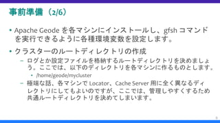 事前準備（2/6）
 Apache Geode を各マシンにインストールし、gfsh コマンド
を実行できるように各種環境変数を設定します。
 クラスターのルートディレクトリの作成
– ログとか設定ファイルを格納するルートディレクトリを決めましょ
う。ここでは、以下のディレクトリを各マシンに作るものとします。
▪ /home/geode/mycluster
– 極端な話、各マシンで Locator、Cache Server 用に全く異なるディ
レクトリにしてもよいのですが、ここでは、管理しやすくするため
共通ルートディレクトリを決めてしまいます。
9
 