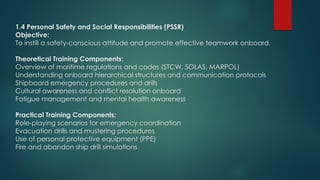 1.4 Personal Safety and Social Responsibilities (PSSR)
Objective:
To instill a safety-conscious attitude and promote effective teamwork onboard.
Theoretical Training Components:
Overview of maritime regulations and codes (STCW, SOLAS, MARPOL)
Understanding onboard hierarchical structures and communication protocols
Shipboard emergency procedures and drills
Cultural awareness and conflict resolution onboard
Fatigue management and mental health awareness
Practical Training Components:
Role-playing scenarios for emergency coordination
Evacuation drills and mustering procedures
Use of personal protective equipment (PPE)
Fire and abandon ship drill simulations
 