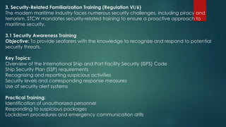 3. Security-Related Familiarization Training (Regulation VI/6)
The modern maritime industry faces numerous security challenges, including piracy and
terrorism. STCW mandates security-related training to ensure a proactive approach to
maritime security.
3.1 Security Awareness Training
Objective: To provide seafarers with the knowledge to recognize and respond to potential
security threats.
Key Topics:
Overview of the International Ship and Port Facility Security (ISPS) Code
Ship Security Plan (SSP) requirements
Recognizing and reporting suspicious activities
Security levels and corresponding response measures
Use of security alert systems
Practical Training:
Identification of unauthorized personnel
Responding to suspicious packages
Lockdown procedures and emergency communication drills
 
