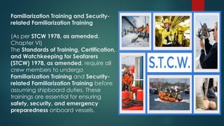Familiarization Training and Security-
related Familiarization Training
(As per STCW 1978, as amended,
Chapter VI)
The Standards of Training, Certification,
and Watchkeeping for Seafarers
(STCW) 1978, as amended, require all
crew members to undergo
Familiarization Training and Security-
related Familiarization Training before
assuming shipboard duties. These
trainings are essential for ensuring
safety, security, and emergency
preparedness onboard vessels.
 