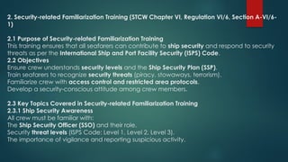 2. Security-related Familiarization Training (STCW Chapter VI, Regulation VI/6, Section A-VI/6-
1)
2.1 Purpose of Security-related Familiarization Training
This training ensures that all seafarers can contribute to ship security and respond to security
threats as per the International Ship and Port Facility Security (ISPS) Code.
2.2 Objectives
Ensure crew understands security levels and the Ship Security Plan (SSP).
Train seafarers to recognize security threats (piracy, stowaways, terrorism).
Familiarize crew with access control and restricted area protocols.
Develop a security-conscious attitude among crew members.
2.3 Key Topics Covered in Security-related Familiarization Training
2.3.1 Ship Security Awareness
All crew must be familiar with:
The Ship Security Officer (SSO) and their role.
Security threat levels (ISPS Code: Level 1, Level 2, Level 3).
The importance of vigilance and reporting suspicious activity.
 