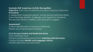 Example Drill: Suspicious Activity Recognition
Objective: Train crew to identify and report suspicious behavior.
Procedure:
A designated "suspicious person" moves around restricted areas.
Crew members identify, challenge, and report the individual.
The security officer is notified, and the event is logged.
Assessment:
Correct identification of suspicious behavior.
Proper use of reporting procedures.
2.3.2 Access Control and Restricted Areas
Crew members must:
Prevent unauthorized persons from entering restricted areas.
Conduct proper identity and baggage checks.
Monitor ship entry and exit points.
 