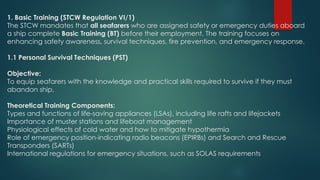 1. Basic Training (STCW Regulation VI/1)
The STCW mandates that all seafarers who are assigned safety or emergency duties aboard
a ship complete Basic Training (BT) before their employment. The training focuses on
enhancing safety awareness, survival techniques, fire prevention, and emergency response.
1.1 Personal Survival Techniques (PST)
Objective:
To equip seafarers with the knowledge and practical skills required to survive if they must
abandon ship.
Theoretical Training Components:
Types and functions of life-saving appliances (LSAs), including life rafts and lifejackets
Importance of muster stations and lifeboat management
Physiological effects of cold water and how to mitigate hypothermia
Role of emergency position-indicating radio beacons (EPIRBs) and Search and Rescue
Transponders (SARTs)
International regulations for emergency situations, such as SOLAS requirements
 