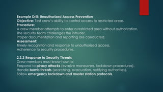 Example Drill: Unauthorized Access Prevention
Objective: Test crew’s ability to control access to restricted areas.
Procedure:
A crew member attempts to enter a restricted area without authorization.
The security team challenges the intruder.
Proper documentation and reporting are conducted.
Assessment:
Timely recognition and response to unauthorized access.
Adherence to security procedures.
2.3.3 Response to Security Threats
Crew members must know how to:
Respond to piracy attacks (evasive maneuvers, lockdown procedures).
Handle bomb threats (searching, evacuation, notifying authorities).
Follow emergency lockdown and muster station protocols.
 