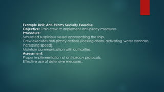 Example Drill: Anti-Piracy Security Exercise
Objective: Train crew to implement anti-piracy measures.
Procedure:
Simulated suspicious vessel approaching the ship.
Crew executes anti-piracy actions (locking doors, activating water cannons,
increasing speed).
Maintain communication with authorities.
Assessment:
Proper implementation of anti-piracy protocols.
Effective use of defensive measures.
 