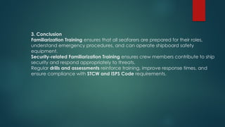 3. Conclusion
Familiarization Training ensures that all seafarers are prepared for their roles,
understand emergency procedures, and can operate shipboard safety
equipment.
Security-related Familiarization Training ensures crew members contribute to ship
security and respond appropriately to threats.
Regular drills and assessments reinforce training, improve response times, and
ensure compliance with STCW and ISPS Code requirements.
 
