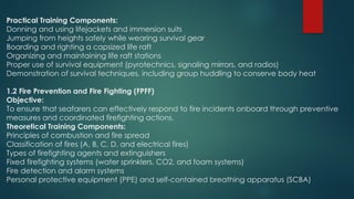 Practical Training Components:
Donning and using lifejackets and immersion suits
Jumping from heights safely while wearing survival gear
Boarding and righting a capsized life raft
Organizing and maintaining life raft stations
Proper use of survival equipment (pyrotechnics, signaling mirrors, and radios)
Demonstration of survival techniques, including group huddling to conserve body heat
1.2 Fire Prevention and Fire Fighting (FPFF)
Objective:
To ensure that seafarers can effectively respond to fire incidents onboard through preventive
measures and coordinated firefighting actions.
Theoretical Training Components:
Principles of combustion and fire spread
Classification of fires (A, B, C, D, and electrical fires)
Types of firefighting agents and extinguishers
Fixed firefighting systems (water sprinklers, CO2, and foam systems)
Fire detection and alarm systems
Personal protective equipment (PPE) and self-contained breathing apparatus (SCBA)
 