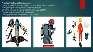 Practical Training Components:
Use of various fire extinguishers in simulated fire scenarios
Firefighting techniques in confined spaces
Entering smoke-filled compartments using SCBA
Coordinated team firefighting drills
Management of fire-related casualties
 