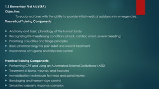 1.3 Elementary First Aid (EFA)
Objective:
To equip seafarers with the ability to provide initial medical assistance in emergencies.
Theoretical Training Components:
 Anatomy and basic physiology of the human body
 Recognizing life-threatening conditions (shock, cardiac arrest, severe bleeding)
 Prioritizing casualties and triage principles
 Basic pharmacology for pain relief and wound treatment
 Importance of hygiene and infection control
Practical Training Components:
 Performing CPR and using an Automated External Defibrillator (AED)
 Treatment of burns, wounds, and fractures
 Immobilization techniques for head and spinal injuries
 Bandaging and hemorrhage control
 Simulated casualty response scenarios
 
