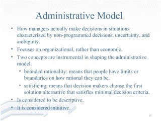 Administrative Model
• How managers actually make decisions in situations
  characterized by non-programmed decisions, uncertainty, and
  ambiguity.
• Focuses on organizational, rather than economic.
• Two concepts are instrumental in shaping the administrative
  model.
   • bounded rationality: means that people have limits or
      boundaries on how rational they can be.
   • satisficing: means that decision makers choose the first
      solution alternative that satisfies minimal decision criteria.
• Is considered to be descriptive.
• It is considered intuitive.
                                                                   17
 